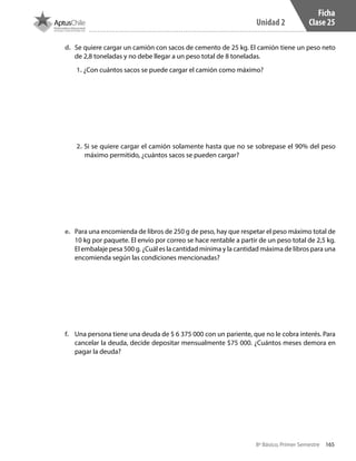 165
Unidad 2
8º Básico, Primer Semestre
Ficha
Clase 25
d.	 Se quiere cargar un camión con sacos de cemento de 25 kg. El camión tiene un peso neto
de 2,8 toneladas y no debe llegar a un peso total de 8 toneladas.
1. ¿Con cuántos sacos se puede cargar el camión como máximo?
2. Si se quiere cargar el camión solamente hasta que no se sobrepase el 90% del peso
máximo permitido, ¿cuántos sacos se pueden cargar?
e.	 Para una encomienda de libros de 250 g de peso, hay que respetar el peso máximo total de
10 kg por paquete. El envío por correo se hace rentable a partir de un peso total de 2,5 kg.
El embalaje pesa 500 g. ¿Cuál es la cantidad mínima y la cantidad máxima de libros para una
encomienda según las condiciones mencionadas?
f.	 Una persona tiene una deuda de $ 6 375 000 con un pariente, que no le cobra interés. Para
cancelar la deuda, decide depositar mensualmente $75 000. ¿Cuántos meses demora en
pagar la deuda?
CT 8º I SEM 2017.indb 165 20-10-16 17:26
 