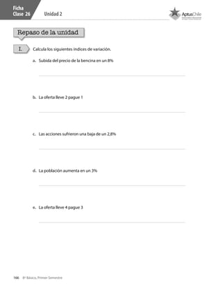 166 8º Básico, Primer Semestre
Unidad 2
Ficha
Clase 26
Repaso de la unidad
Calcula los siguientes índices de variación.I.
a.	 Subida del precio de la bencina en un 8%
b.	 La oferta lleve 2 pague 1
c.	 Las acciones sufrieron una baja de un 2,8%
d.	 La población aumenta en un 3%
e.	 La oferta lleve 4 pague 3
CT 8º I SEM 2017.indb 166 20-10-16 17:26
 