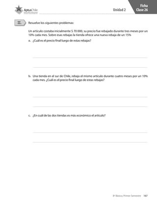 167
Unidad 2
8º Básico, Primer Semestre
Ficha
Clase 26
Resuelve los siguientes problemas:
Un artículo costaba inicialmente $ 70 000, su precio fue rebajado durante tres meses por un
10% cada mes. Sobre esas rebajas la tienda ofrece una nueva rebaja de un 15%
II.
a.	 ¿Cuál es el precio final luego de estas rebajas?
b.	 Una tienda en el sur de Chile, rebaja el mismo artículo durante cuatro meses por un 10%
cada mes. ¿Cuál es el precio final luego de estas rebajas?
c.	 ¿En cuál de las dos tiendas es más económico el artículo?
CT 8º I SEM 2017.indb 167 20-10-16 17:26
 