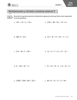 15
Unidad 1
8º Básico, Primer Semestre
Ficha
Clase 5
a.	 125 + 19 • 5 + 52 =
b.	 268 : 4 – 52 =
c.	 214 – 56 : 7 + 38 =
d.	 6 • 120 – 34 • 3 =
e.	 (1000 – 220) : (28 + 32) =
f.	 (150 + 90 : 15) + 14 • 6 =
g.	 (12 + 4) • (7 + 6) • 11 – 2 =
h.	 12 + 4 • 7 + 6 • (11 – 2) =
i.	 (5 + 4) • (9 – (1 + 2) • 2) – 3 =
j.	 64 : (2 • (3 – 1) • 2 + 8) =
Multiplicación y división números enteros V
Resuelve los siguientes ejercicios utilizando la regla punto antes que línea o bien respetando
el uso de paréntesis.
I.
CT 8º I SEM 2017.indb 15 20-10-16 17:25
 