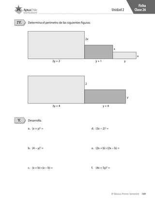 169
Unidad 2
8º Básico, Primer Semestre
Ficha
Clase 26
Determina el perímetro de las siguientes figuras:
Desarrolla.
IV.
V.
x
x
2x
2
2y + 2
3y + 4 y + 4
y
y
y + 1
a.	 (x + y)2
=
b.	 (4 − y)2
=
c.	 (x + b) • (x − b) =
d.	 (3x − 2)2
=
e.	 (2x + b) • (2x − b) =
f.	 (4x + 5y)2
=
CT 8º I SEM 2017.indb 169 20-10-16 17:26
 