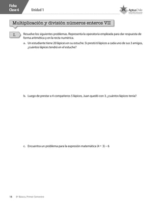 18 8º Básico, Primer Semestre
Unidad 1
Ficha
Clase 6
Multiplicación y división números enteros VII
Resuelve los siguientes problemas. Representa la operatoria empleada para dar respuesta de
forma aritmética y en la recta numérica.
I.
a.	 Un estudiante tiene 20 lápices en su estuche. Si prestó 6 lápices a cada uno de sus 3 amigos,
¿cuántos lápices tendrá en el estuche?
b.	 Luego de prestar a 4 compañeros 5 lápices, Juan quedó con 3, ¿cuántos lápices tenía?
c.	 Encuentra un problema para la expresión matemática (4 • 3) – 6
CT 8º I SEM 2017.indb 18 20-10-16 17:25
 
