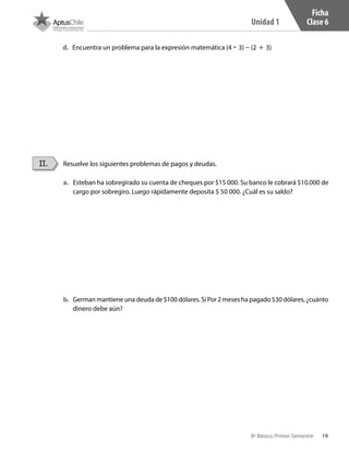19
Unidad 1
8º Básico, Primer Semestre
Ficha
Clase 6
Resuelve los siguientes problemas de pagos y deudas.II.
a.	 Esteban ha sobregirado su cuenta de cheques por $15 000. Su banco le cobrará $10.000 de
cargo por sobregiro. Luego rápidamente deposita $ 50 000. ¿Cuál es su saldo?
b.	 German mantiene una deuda de $100 dólares. Si Por 2 meses ha pagado $30 dólares, ¿cuánto
dinero debe aún?
d.	 Encuentra un problema para la expresión matemática (4 • 3) – (2 + 3)
CT 8º I SEM 2017.indb 19 20-10-16 17:25
 