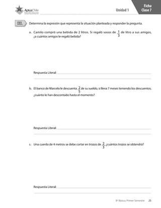 25
Unidad 1
8º Básico, Primer Semestre
Ficha
Clase 7
Determina la expresión que representa la situación planteada y responder la pregunta.III.
a.	 Camilo compró una bebida de 2 litros. Si regaló vasos de 1
3
de litro a sus amigos,
¿a cuántos amigos le regaló bebida?
b.	 El banco de Marcelo le descuenta 2
5
de su sueldo, si lleva 7 meses teniendo los descuentos,
¿cuánto le han descontado hasta el momento?
c.	 Una cuerda de 4 metros se debe cortar en trozos de 2
3
, ¿cuántos trozos se obtendrá?
Respuesta Literal:
Respuesta Literal:
Respuesta Literal:
CT 8º I SEM 2017.indb 25 20-10-16 17:25
 
