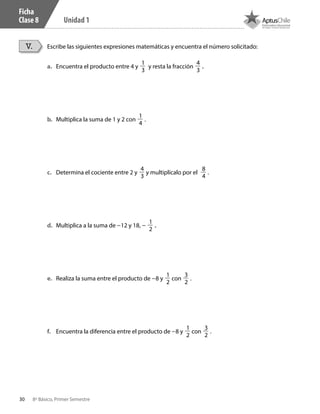 30 8º Básico, Primer Semestre
Unidad 1
Ficha
Clase 8
Escribe las siguientes expresiones matemáticas y encuentra el número solicitado:V.
a.	 Encuentra el producto entre 4 y
1
3
y resta la fracción
4
3
.
b.	 	Multiplica la suma de 1 y 2 con
1
4
.
c.	 	Determina el cociente entre 2 y
4
3
y multiplícalo por el
8
4
.
d.	 	Multiplica a la suma de –12 y 18, – 1
2
.
e.	 Realiza la suma entre el producto de –8 y
1
2
con
3
2
.
f.	 Encuentra la diferencia entre el producto de –8 y
1
2
con
3
2
.
CT 8º I SEM 2017.indb 30 20-10-16 17:25
 
