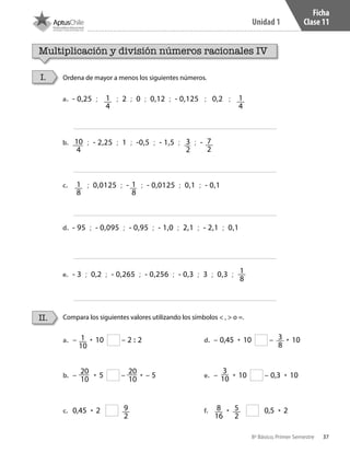 37
Unidad 1
8º Básico, Primer Semestre
Ficha
Clase 11
a.	 – • 10 – 2 : 2
b.	 – • 5 – • – 5
c.	 0,45 • 2
d.	 – 0,45 • 10 – • 10
e.	 – • 10 – 0,3 • 10
f.	 • 0,5 • 2
1
10
9
2
3
8
20
10
3
10
20
10
Multiplicación y división números racionales IV
Ordena de mayor a menos los siguientes números.
Compara los siguientes valores utilizando los símbolos < , > o =.II.
I.
8
16
5
2
a.	 - 0,25 ; 1
4
; 2 ; 0 ; 0,12 ; - 0,125 ; 0,2 ; 1
4
b.	 10
4
; - 2,25 ; 1 ; -0,5 ; - 1,5 ; 3
2
; - 7
2
c.	 1
8
; 0,0125 ; - 1
8
; - 0,0125 ; 0,1 ; - 0,1
d.	 - 95 ; - 0,095 ; - 0,95 ; - 1,0 ; 2,1 ; - 2,1 ; 0,1
e.	 - 3 ; 0,2 ; - 0,265 ; - 0,256 ; - 0,3 ; 3 ; 0,3 ; 1
8
CT 8º I SEM 2017.indb 37 20-10-16 17:26
 