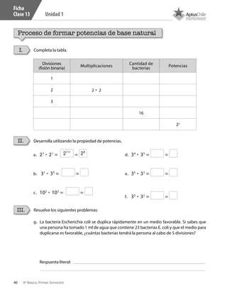 40 8º Básico, Primer Semestre
Unidad 1
Ficha
Clase 13
Proceso de formar potencias de base natural
Completa la tabla.I.
Divisiones
(fisión binaria)
Multiplicaciones
Cantidad de
bacterias
Potencias
1
2 2 • 2
3
16
25
Desarrolla utilizando la propiedad de potencias.II.
a.	 27
• 21
= =
b.	 31
• 35
= =
c.	 102
• 103
= =
d.	 34
• 35
= =
e.	 35
• 32
= =
f.	 32
• 32
= =
g.	 La bacteria Escherichia coli se duplica rápidamente en un medio favorable. Si sabes que
una persona ha tomado 1 ml de agua que contiene 23 bacterias E. coli y que el medio para
duplicarse es favorable, ¿cuántas bacterias tendrá la persona al cabo de 5 divisiones?
Resuelve los siguientes problemas:III.
Respuesta literal:
27+1
28
CT 8º I SEM 2017.indb 40 20-10-16 17:26
 