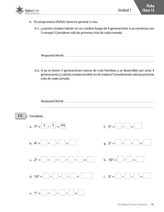 41
Unidad 1
8º Básico, Primer Semestre
Ficha
Clase 13
Completa.IV.
a.	 72
= • =
b.	 43
= • • =
c.	 25
= • • • • =
d.	 104
= • • • =
e.	 14
= • • • =
f.	 52
= • =
g.	 53
= • • =
h.	 102
= • =
i.	 33
= • • =
h.	 El conejo enano (Polish) tiene en general 3 crías.
b.1. ¿cuántos conejos habrán en un criadero luego de 4 generaciones si se comienza con
3 conejas? Considerar solo las primeras crías de cada camada.
b.2. Si ya se tienen 5 generaciones nuevas de crías hembras y se desarrollan por otras 4
generaciones ¿Cuántos conejos tendrán en el criadero? Considerando solo las primeras
crías de cada camada.
Respuesta literal:
Respuesta literal:
7 7 49
CT 8º I SEM 2017.indb 41 20-10-16 17:26
 