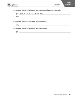 43
Unidad 1
8º Básico, Primer Semestre
Ficha
Clase 13
c.	 Calcula el valor de 212
, utilizando valores conocidos. Guíate por el ejemplo.
212
=
212
=
d.	 Calcula el valor de 210
, utilizando valores conocidos.
210
=
e.	 Calcula el valor de 216
, utilizando valores conocidos.
216
=
212
= 25
• 27
= 32 • 128 = 4 096
CT 8º I SEM 2017.indb 43 20-10-16 17:26
 