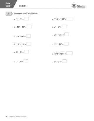 46 8º Básico, Primer Semestre
Unidad 1
Ficha
Clase 14
Expresa en forma de potencias:V.
a.	 52
• 51
=
b.	 102
• 103
=
c.	 505
: 502
=
d.	 132
• 133
=
e.	 81
• 81
=
f.	 73
: 72
=
g.	 1501
• 1503
=
h.	 a2
• a1
=
i.	 252
• 254
=
j.	 122
: 120
=
k.	 1003
: 1001
=
l.	 32
• 31
=
CT 8º I SEM 2017.indb 46 20-10-16 17:26
 