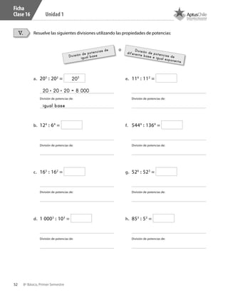 52 8º Básico, Primer Semestre
Unidad 1
Ficha
Clase 16
Resuelve las siguientes divisiones utilizando las propiedades de potencias:V.
a.	 205
: 202
=
División de potencias de:
b.	 124
: 64
=
División de potencias de:
c.	 165
: 162
=
División de potencias de:
d.	 1 0003
: 103
=
División de potencias de:
e.	 116
: 112
=
División de potencias de:
f.	 5444
: 1364
=
División de potencias de:
g.	 526
: 523
=
División de potencias de:
h.	 853
: 53
=
División de potencias de:
20 • 20 • 20 = 8 000
203
igual base
División de potencias de
igual base
División de potencias de
diferente base e igual exponente
o
CT 8º I SEM 2017.indb 52 20-10-16 17:26
 