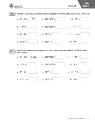 53
Unidad 1
8º Básico, Primer Semestre
Ficha
Clase 16
Realiza los ejercicios, aplicando las diferentes propiedades trabajadas hasta ahora, sin resolver:
Encuentra los valores de cada potencias, utiliza las propiedades para que tus cálculos sean
más sencillos.
VI.
VII.
a.	 52
• 102
=
b.	 (12 2
)2
=
c.	 33
• 53
=
d.	 103
: 23
=
e.	 1006
:1002
=
f.	 3005
:3002
=
g.	 (82
)3
=
h.	 (202
)3
=
i.	 556
: 553
=
j.	 112
• 111
=
k.	 122
• 102
=
l.	 83
: 43
=
a.	 52
• 102
=
b.	 (5 2
)2
=
c.	 33
• 53
=
d.	 103
: 23
=
e.	 1006
:1002
=
f.	 3005
:3002
=
g.	 (22
)3
=
h.	 (202
)3
=
i.	 114
: 112
=
j.	 92
: 91
=
k.	 122
• 102
=
l.	 83
: 43
=
502
2 500
CT 8º I SEM 2017.indb 53 20-10-16 17:26
 