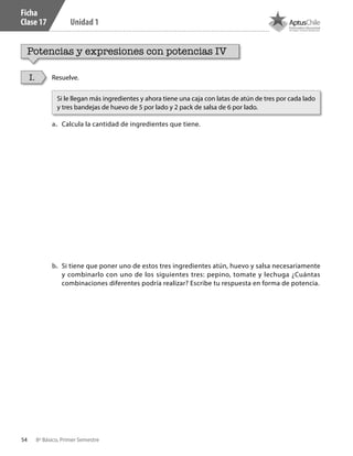54 8º Básico, Primer Semestre
Unidad 1
Ficha
Clase 17
Potencias y expresiones con potencias IV
Resuelve.
a.	 Calcula la cantidad de ingredientes que tiene.
b.	 Si tiene que poner uno de estos tres ingredientes atún, huevo y salsa necesariamente
y combinarlo con uno de los siguientes tres: pepino, tomate y lechuga ¿Cuántas
combinaciones diferentes podría realizar? Escribe tu respuesta en forma de potencia.
I.
Si le llegan más ingredientes y ahora tiene una caja con latas de atún de tres por cada lado
y tres bandejas de huevo de 5 por lado y 2 pack de salsa de 6 por lado.
CT 8º I SEM 2017.indb 54 20-10-16 17:26
 