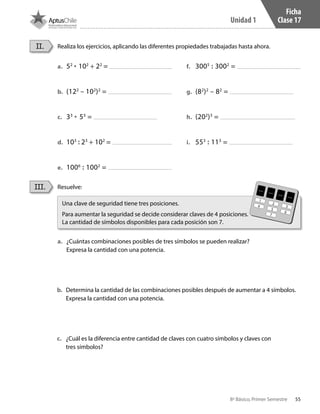 55
Unidad 1
8º Básico, Primer Semestre
Ficha
Clase 17
Resuelve:
Realiza los ejercicios, aplicando las diferentes propiedades trabajadas hasta ahora.
a.	 ¿Cuántas combinaciones posibles de tres símbolos se pueden realizar?
Expresa la cantidad con una potencia.
b.	 Determina la cantidad de las combinaciones posibles después de aumentar a 4 símbolos.
Expresa la cantidad con una potencia.
c.	 ¿Cuál es la diferencia entre cantidad de claves con cuatro símbolos y claves con
tres símbolos?
III.
II.
Una clave de seguridad tiene tres posiciones.
Para aumentar la seguridad se decide considerar claves de 4 posiciones.
La cantidad de símbolos disponibles para cada posición son 7.
a.	 52
• 102
+ 22
=
b.	 (122
– 102
)2
=
c.	 33
• 53
=
d.	 103
: 23
+ 102
=
e.	 1006
: 1002
=
f.	 3005
: 3002
=
g.	 (82
)2
– 82
=
h.	 (202
)3
=
i.	 553
: 113
=
1
4
2
5
7
3
6
CT 8º I SEM 2017.indb 55 20-10-16 17:26
 