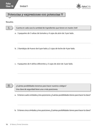 56 8º Básico, Primer Semestre
Unidad 1
Ficha
Clase 18
Potencias y expresiones con potencias V
Resuelve.
I.
II.
a.	 3 paquetes de 3 salsas de tomates y 4 cajas de atún de 3 por lado.
b.	 2 bandejas de huevo de 6 por lado y 2 cajas de leche de 4 por lado.
c.	 4 paquetes de 4 aliños diferentes y 3 cajas de atún de 3 por lado.
a.	 Si tienes cuatro símbolos y tres posiciones ¿Cuántas posibilidades tienes para hacer tú clave?
b.	 Si tienes cinco símbolos y tres posiciones ¿Cuántas posibilidades tienes para hacer tú clave?
Cuenta en cada caso la cantidad de ingredientes que tienen en master chef:
¿Cuántas posibilidades tenemos para hacer nuestros códigos?
Una clave de seguridad tiene una o más posiciones.
CT 8º I SEM 2017.indb 56 20-10-16 17:26
 