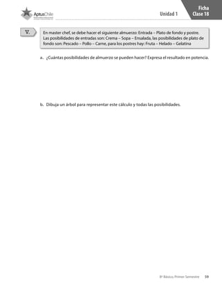 59
Unidad 1
8º Básico, Primer Semestre
Ficha
Clase 18
V.
a.	 ¿Cuántas posibilidades de almuerzo se pueden hacer? Expresa el resultado en potencia.
b.	 Dibuja un árbol para representar este cálculo y todas las posibilidades.
En master chef, se debe hacer el siguiente almuerzo: Entrada – Plato de fondo y postre.
Las posibilidades de entradas son: Crema – Sopa – Ensalada, las posibilidades de plato de
fondo son: Pescado – Pollo – Carne, para los postres hay: Fruta – Helado – Gelatina
CT 8º I SEM 2017.indb 59 20-10-16 17:26
 