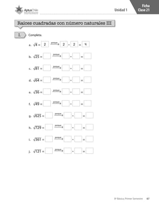 67
Unidad 1
8º Básico, Primer Semestre
Ficha
Clase 21
Raíces cuadradas con número naturales III
Completa.I.
a.	 √4 = • =
b.	 √25 = • =
c.	 √81 = • =
d.	 √64 = • =
e.	 √36 = • =
f.	 √49 = • =
g.	 √625 = • =
h.	 √729 = • =
i.	 √361 = • =
j.	 √121 = • =
porque
porque
porque
porque
porque
porque
porque
porque
porque
porque
2 2 2 4
CT 8º I SEM 2017.indb 67 20-10-16 17:26
 