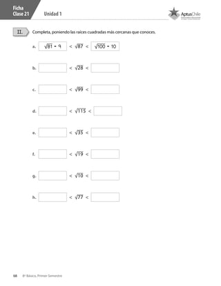 68 8º Básico, Primer Semestre
Unidad 1
Ficha
Clase 21
Completa, poniendo las raíces cuadradas más cercanas que conoces.II.
a.	 < √87 <
b.	 < √28 <
c.	 < √99 <
d.	 < √115 <
e.	 < √35 <
f.	 < √19 <
g.	 < √10 <
h.	 < √77 <
√81 = 9 √100 = 10
CT 8º I SEM 2017.indb 68 20-10-16 17:26
 