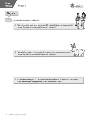 74 8º Básico, Primer Semestre
Unidad 1
Ficha
Clase 23
Repaso
Resolver los siguientes problemasI.
1.	 Si un deportista recorre en un minuto 2,5 metros (más o menos constante)
¿a qué distancia se encontrará luego de 7 minutos?
2.	 Si una liebre recorre en un minuto 2,8 metros (más o menos constante)
¿a qué distancia se encontrará luego de 8 minutos?
3.	 La temperatura llega a -3°C en invierno en Punta Arenas. Si durante la madrugada
sube el doble de su temperatura, ¿a qué temperatura llega?
CT 8º I SEM 2017.indb 74 20-10-16 17:26
 