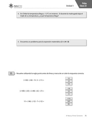 75
Unidad 1
8º Básico, Primer Semestre
Ficha
Clase 23
Resuelve utilizando la regla punto antes de línea y marca de un color la respuesta correcta.
(-120) : (-30) - 15 : 5 - (-11) =
(+100) : (-25) + (+48) : (-6) - (-7) =
15 + (-96) : (-12) - 7 • (-12) =
II.
4.	 En Chiloé la temperatura llega a -1,5°C en invierno . Si durante la madrugada baja el
triple de su temperatura, ¿a qué temperatura llega?
5.	 Encuentra un problema para la expresión matemática: 2 + (-4 • 3)
14
-5
95
-9
12
107
12
-19
-115
CT 8º I SEM 2017.indb 75 20-10-16 17:26
 