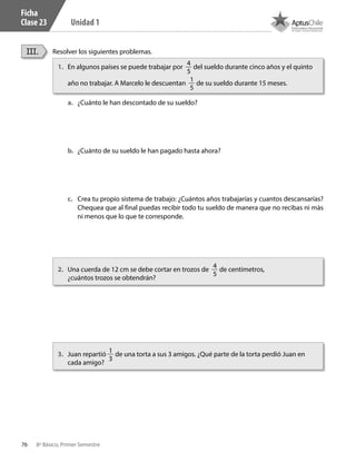 76 8º Básico, Primer Semestre
Unidad 1
Ficha
Clase 23
Resolver los siguientes problemas.III.
1.	 En algunos países se puede trabajar por
4
5
del sueldo durante cinco años y el quinto
año no trabajar. A Marcelo le descuentan
1
5
de su sueldo durante 15 meses.
2.	 Una cuerda de 12 cm se debe cortar en trozos de
4
5
de centímetros,
¿cuántos trozos se obtendrán?
3.	 Juan repartió
1
3
de una torta a sus 3 amigos. ¿Qué parte de la torta perdió Juan en
cada amigo?
a.	 ¿Cuánto le han descontado de su sueldo?
b.	 ¿Cuánto de su sueldo le han pagado hasta ahora?
c.	 Crea tu propio sistema de trabajo: ¿Cuántos años trabajarías y cuantos descansarías?
Chequea que al final puedas recibir todo tu sueldo de manera que no recibas ni màs
ni menos que lo que te corresponde.
CT 8º I SEM 2017.indb 76 20-10-16 17:26
 