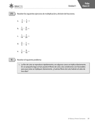 77
Unidad 1
8º Básico, Primer Semestre
Ficha
Clase 23
Resolver los siguientes ejercicios de multiplicación y división de fracciones.
Resolver el siguiente problema:
IV.
V.
1.	 La flor de Loto se reproduce rápidamente y en algunos casos se triplica diariamente.
En un pequeño lago se han puesto 8 flores de Loto y las condiciones son favorables
para que estas se tripliquen diariamente. ¿Cuántas flores de Loto habrán al cabo de
tres días?
a.	
1
6
:
1
9
=
b.	
1
13
:
9
17
=
c.	
1
14
•
7
20
=
d.	
2
5
:
1
9
=
e.	
1
8
•
9
10
=
CT 8º I SEM 2017.indb 77 20-10-16 17:26
 
