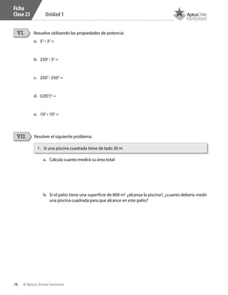 78 8º Básico, Primer Semestre
Unidad 1
Ficha
Clase 23
Resuelve utilizando las propiedades de potencia:
Resolver el siguiente problema.
VI.
VII.
a.	 52
• 32
=
b.	 2502
: 52
=
c.	 2503
: 2502
=
d.	 ((20)2
)2
=
e.	 102
• 103
=
1.	 Si una piscina cuadrada tiene de lado 30 m
a.	 Calcula cuanto medirá su área total
b.	 Si el patio tiene una superficie de 800 m2
¿alcanza la piscina?, ¿cuanto debería medir
una piscina cuadrada para que alcance en este patio?
CT 8º I SEM 2017.indb 78 20-10-16 17:26
 