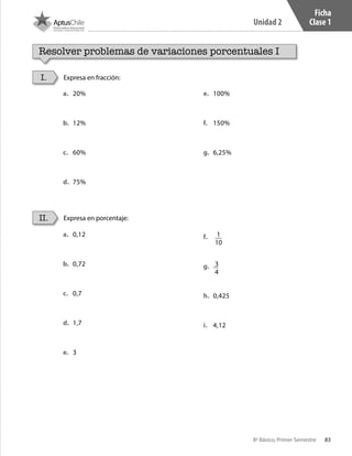 83
Unidad 2
8º Básico, Primer Semestre
Ficha
Clase 1
Resolver problemas de variaciones porcentuales I
Expresa en fracción:
Expresa en porcentaje:
I.
II.
a.	 20%
b.	 12%
c.	 60%
d.	 75%
e.	 100%
f.	 150%
g.	 6,25%
a.	 0,12
b.	 0,72
c.	 0,7
d.	 1,7
e.	 3
f.	 1
10
g.	 3
4
h.	 0,425
i.	 4,12
CT 8º I SEM 2017.indb 83 20-10-16 17:26
 