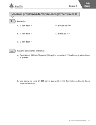 87
Unidad 2
8º Básico, Primer Semestre
Ficha
Clase 2
Resolver problemas de variaciones porcentuales II
Encuentra:
Resuelve los siguientes problemas:
I.
II.
a.	 El 22% de 50 =
b.	 El 33% de 40 =
c.	 El 23% de 80 =
d.	 El 125% de 40 =
e.	 El 11% de 75 =
a.	 Patricia tenía $ 40 000. Si gastó el 20%, y dio a su madre el 15% del resto, ¿cuánto dinero
le queda?
b.	 Una polera me costó $ 5 500, con lo que gasté el 25% de mi dinero. ¿Cuánto dinero
tenía inicialmente?
CT 8º I SEM 2017.indb 87 20-10-16 17:26
 