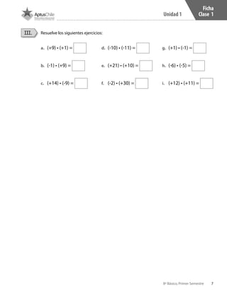 7
Unidad 1
8º Básico, Primer Semestre
Ficha
Clase 1
a.	 (+9) • (+1) =
b.	 (-1) • (+9) =
c.	 (+14) • (-9) =
d.	 (-10) • (-11) =
e.	 (+21) • (+10) =
f.	 (-2) • (+30) =
g.	 (+1) • (-1) =
h.	 (-6) • (-5) =
i.	 (+12) • (+11) =
Resuelve los siguientes ejercicios:III.
CT 8º I SEM 2017.indb 7 20-10-16 17:25
 