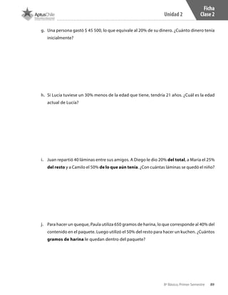 89
Unidad 2
8º Básico, Primer Semestre
Ficha
Clase 2
g.	 Una persona gastó $ 45 500, lo que equivale al 20% de su dinero. ¿Cuánto dinero tenía
inicialmente?
h.	 Si Lucía tuviese un 30% menos de la edad que tiene, tendría 21 años. ¿Cuál es la edad
actual de Lucía?
i.	 Juan repartió 40 láminas entre sus amigos. A Diego le dio 20% del total, a María el 25%
del resto y a Camilo el 50% de lo que aún tenía. ¿Con cuántas láminas se quedó el niño?
j.	 Para hacer un queque, Paula utiliza 650 gramos de harina, lo que corresponde al 40% del
contenido en el paquete. Luego utilizó el 50% del resto para hacer un kuchen. ¿Cuántos
gramos de harina le quedan dentro del paquete?
CT 8º I SEM 2017.indb 89 20-10-16 17:26
 