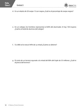92 8º Básico, Primer Semestre
Unidad 2
Ficha
Clase 3
d.	 En un rebaño de 30 ovejas 12 son negras ¿Cuál es el porcentaje de ovejas negras?
e.	 En un colegio, los hombres representan el 60% del alumnado. Si hay 130 mujeres
¿Cuál es el total de alumnos del colegio?
f.	 Si a 800 se le resta el 40% de su mitad ¿Cuánto se obtiene?
g.	 El costo de un terreno equivale a la mitad del 80% del triple de 35 millones. ¿Cuál es
el precio del terreno?
CT 8º I SEM 2017.indb 92 20-10-16 17:26
 