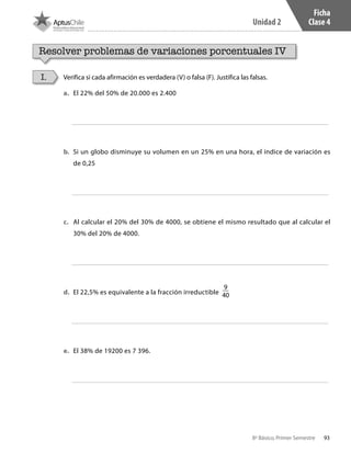93
Unidad 2
8º Básico, Primer Semestre
Ficha
Clase 4
Resolver problemas de variaciones porcentuales IV
Verifica si cada afirmación es verdadera (V) o falsa (F). Justifica las falsas.I.
a.	 	El 22% del 50% de 20.000 es 2.400
b.	 	Si un globo disminuye su volumen en un 25% en una hora, el índice de variación es
de 0,25
c.	 	Al calcular el 20% del 30% de 4000, se obtiene el mismo resultado que al calcular el
30% del 20% de 4000.
d.	 	El 22,5% es equivalente a la fracción irreductible
9
40
e.	 	El 38% de 19200 es 7 396.
CT 8º I SEM 2017.indb 93 20-10-16 17:26
 