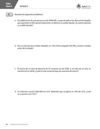 94 8º Básico, Primer Semestre
Unidad 2
Ficha
Clase 4
a.	 El sueldo bruto de una persona es de $900.000. Luego de aplicar los descuentos legales
que equivalen al 20% aproximadamente, se obtiene su sueldo líquido. ¿A cuánto equivale
su sueldo líquido?
b.	 Por un artículo que estaba rebajado un 12% hemos pagado $26 400. ¿Cuánto costaba
antes de la rebaja?
c.	 El precio de un litro de bencina de 97 octanos era de $780 y, al cabo de un año, se
transformó en $858. ¿Cuál ha sido el porcentaje de aumento de precio?
d.	 Un televisor cuesta $300 000 sin I.V.A. Sabiendo que se aplica un 19% de I.V.A., ¿cuál
es su precio con I.V.A.?
Resuelve los siguientes problemas:II.
CT 8º I SEM 2017.indb 94 20-10-16 17:26
 
