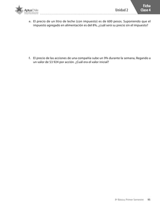 95
Unidad 2
8º Básico, Primer Semestre
Ficha
Clase 4
e.	 El precio de un litro de leche (con impuesto) es de 600 pesos. Suponiendo que el
impuesto agregado en alimentación es del 8%, ¿cuál será su precio sin el impuesto?
f.	 El precio de las acciones de una compañía sube un 9% durante la semana, llegando a
un valor de $3 924 por acción. ¿Cuál era el valor inicial?
CT 8º I SEM 2017.indb 95 20-10-16 17:26
 
