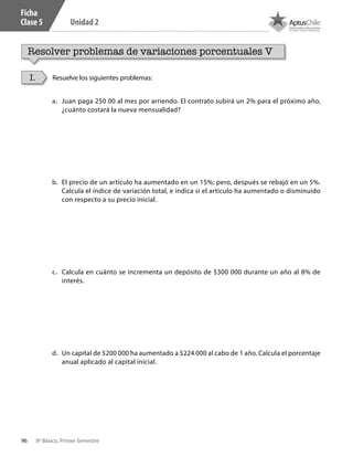 96 8º Básico, Primer Semestre
Unidad 2
Ficha
Clase 5
Resolver problemas de variaciones porcentuales V
Resuelve los siguientes problemas:I.
a.	 Juan paga 250 00 al mes por arriendo. El contrato subirá un 2% para el próximo año,
¿cuánto costará la nueva mensualidad?
b.	 El precio de un artículo ha aumentado en un 15%; pero, después se rebajó en un 5%.
Calcula el índice de variación total, e indica si el artículo ha aumentado o disminuido
con respecto a su precio inicial.
c.	 Calcula en cuánto se incrementa un depósito de $300 000 durante un año al 8% de
interés.
d.	 Un capital de $200 000 ha aumentado a $224 000 al cabo de 1 año. Calcula el porcentaje
anual aplicado al capital inicial.
CT 8º I SEM 2017.indb 96 20-10-16 17:26
 