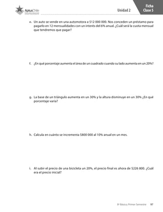 97
Unidad 2
8º Básico, Primer Semestre
Ficha
Clase 5
e.	 Un auto se vende en una automotora a $12 000 000. Nos conceden un préstamo para
pagarlo en 12 mensualidades con un interés del 6% anual. ¿Cuál será la cuota mensual
que tendremos que pagar?
f.	 ¿En qué porcentaje aumenta el área de un cuadrado cuando su lado aumenta en un 20%?
g.	 La base de un triángulo aumenta en un 30% y la altura disminuye en un 30% ¿En qué
porcentaje varía?
h.	 Calcula en cuánto se incrementa $800 000 al 10% anual en un mes.
i.	 Al subir el precio de una bicicleta un 20%, el precio final es ahora de $226 800. ¿Cuál
era el precio inicial?
CT 8º I SEM 2017.indb 97 20-10-16 17:26
 