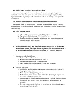 14. ¿Qué es lo que le motiva a hacer mejor su trabajo?
Teniendo en cuenta que el panorama laboral cada vez es más competitivo y exigente, mi
motivación principal al estar recién graduada es adquirir la máxima y de mejorar calidad
experiencia posible, de forma que cada vez las oportunidades laborales que se me presenten
sean mejores.
15. ¿Cree que puede compensar su falta de experiencia de alguna forma?
Desde luego que sí. Mi inconformismo y mis ganas de emprender mi viaje en el mundo
laboral dando lo mejor de mí, hace que nadie mejor que yo pueda desempeñar el puesto con la
máxima ilusión.
16. ¿Tiene alguna pregunta?
a. ¿Con cuántas personas forman parte del departamento de RRHH?
b. ¿Tengo alguna posibilidad de promoción interna?
c. ¿Podría acudir a algún programa de formación para empleados y mejorar
como profesional dentro del dpto.?
3. Identifique aspectos que sí debe decir/hacer durante la entrevista de selección y de
cuestiones que no debe decir/hacer durante dicha entrevista de selección, respecto a
las cuestiones planteadas anteriormente o cualquier otro elemento relevante.
 Cosas que no debo decir o hacer:
o No tratar de “usted” al entrevistador
o Mostrar inseguridad en las respuestas que se da
o Contestar de forma escueta o con monosílabos
o Decir que no tienes ninguna pregunta al final de la entrevista.
 Cosas que debo decir:
o Mostrar con la comunicación no verbal que muestras atención e interese en
las preguntas que te hacen.
o Mantener una actitud positiva y abierta.
o Tratar de recopilar la máxima información sobre el puesto y la empresa a la
que vamos a ir a hacer la entrevista.
o Intentar hacer un esquema de posibles respuestas a posibles preguntas que se
pueden dar, pero siempre dando lugar a que fluya la naturalidad en la
respuesta.
o Ser sincero, aunque esto signifique no cumplir con las expectativas del puesto
o con los requisitos necesarios.
 