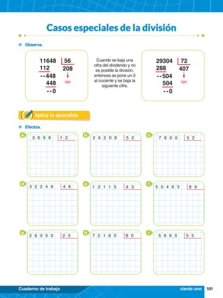 101
Cuaderno de trabajo
	Efectúa.
Casos especiales de la división
Aplica lo aprendido
	Observa.
29304 72
288
 - - 504
	504
	 - - 0
407
ojo
11648 56
112
 - - 448
	448
	 - - 0
208
ojo
Cuando se baja una
cifra del dividendo y no
es posible la división,
entonces se pone un 0
al cociente y se baja la
siguiente cifra.
a b c
3 6 9 6   1 2 2 6 2 0 8   5 2 7 8 0 0   5 2
d e f
3 2 2 4 6   4 6 1 3 1 1 5   4 3 5 0 4 6 3   8 9
	
	
g h i
2 6 0 5 0   2 5 7 2 1 6 0   8 0 5 6 6 5   5 5
ciento uno
 