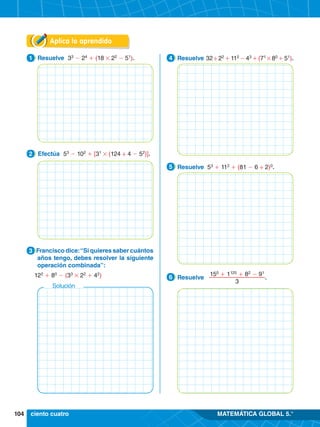 104 MATEMÁTICA GLOBAL 5.°
Solución
Aplica lo aprendido
1.	 Resuelve 33
- 24
+ (18 # 22
- 51
).
1
2.	 Efectúa 53
- 102
+ [31
# (124 ÷ 4 - 52
)].
2
3.	 Francisco dice:“Si quieres saber cuántos
años tengo, debes resolver la siguiente
operación combinada”:
	 122
+ 80
- (33
# 22
+ 42
)
3
4.	 Resuelve 32 ÷ 22
+ 112
- 43
+ (71
# 80
+ 51
).
4
4.	 Resuelve 53
+ 112
+ (81 - 6 ÷ 2)0
.
5
4.	 Resuelve
150
+ 1125
+ 82
- 91
3
.
6
ciento cuatro
 