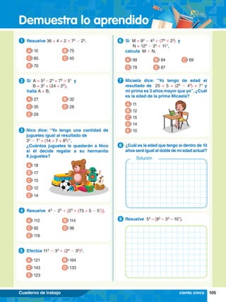 Demuestra lo aprendido
105
Cuaderno de trabajo
1.	 Resuelve 36 ÷ 4 + 2 # 72
- 25
.
1
A 10
C 85
E 70
B 75
D 45
5.	 Efectúa 112
- 33
+ (24
- 32
)2
.
5
A 121
C 143
E 123
B 164
D 133
2.	 Si A = 52
– 24
+ 70
# 51
y
		 B = 32
+ (24 ÷ 22
),
	 halla A + B.
2
A 27
C 35
E 29
B 32
D 28
3.	 Nico dice: “Yo tengo una cantidad de
juguetes igual al resultado de
	 33
- 71
+ (14 ÷ 7 + 80
)”.
	 ¿Cuántos juguetes le quedarán a Nico
si él decide regalar a su hermanito
8 juguetes?
3
A 18
B 17
C 15
D 12
E 14
4.	 Resuelve 43
- 25
+ [23
# (75 ÷ 5 - 51
)].
4
A 112
C 92
E 118
B 114
D 96
6.	 Si M = 92
- 43
+ (70
# 23
) y
		 N = 122
- 34
+ 111
,
calcula M + N.
6
A 99
D 79
B 84
E 87
C 69
7
.	 Micaela dice: “Yo tengo de edad el
resultado de 25 ÷ 5 + (26
- 43
) + 71
y
mi prima es 3 años mayor que yo”. ¿Cuál
es la edad de la prima Micaela?
7
A 11
B 12
C 15
D 14
E 10
4.	 Resuelve 53
– [82
– 33
– 101
].
9
7
.	 ¿Cuál es la edad que tengo si dentro de 10
años será igual al doble de mi edad actual?
8
Solución
ciento cinco
 