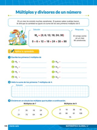 106 MATEMÁTICA GLOBAL 5.°
Aplica lo aprendido
1.	 Escribe los primeros 5 múltiplos de
1
2.	 Halla la suma de los primeros 7 múltiplos de 4.
2
0
45
18
96
36
81
42
108
75
Múltiplos de 9
Múltiplos de 7
7
21
35
70
18
64
24
49
3.	 Encierra en un círculo los múltiplos que te piden a continuación.
4
Solución
	M6
= {0; 6; 12; 18; 24; 30}
0 + 6 + 12 + 18 + 24 + 30 = 90
El conejo comió
en un mes
90 zanahorias.
Respuesta
Solución
En un mes he comido muchas zanahorias. Si quieres saber cuántas fueron,
te diré que la cantidad es igual a la suma de los seis primeros múltiplos de 6.
ciento seis
M8
	 =
a M30
	=
b
c M12
	 = d M16
	 =
M6
	 =
e M15
	 =
f
g M2
	 = h M18
	 =
Múltiplos y divisores de un número
 