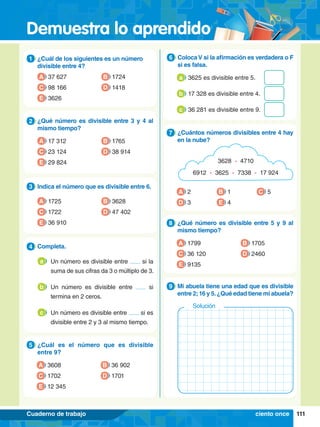 Demuestra lo aprendido
111
Cuaderno de trabajo
1.	 ¿Cuál de los siguientes es un número
divisible entre 4?
1
A 37 627
C 98 166
B 1724
D 1418
E 3626
5.	 ¿Cuál es el número que es divisible
entre 9?
5
A 3608
C 1702
B 36 902
D 1701
E 12 345
4.	 Completa.
4
2.	 ¿Qué número es divisible entre 3 y 4 al
mismo tiempo?
2
A 17 312
C 23 124
B 1765
D 38 914
E 29 824
3.	 Indica el número que es divisible entre 6.
3
A 1725
C 1722
B 3628
D 47 402
E 36 910 8.	 ¿Qué número es divisible entre 5 y 9 al
mismo tiempo?
8
A 1799
C 36 120
B 1705
D 2460
E 9135
8.	 Mi abuela tiene una edad que es divisible
entre 2;16 y 5.¿Qué edad tiene mi abuela?
9
Solución
6.	 ColocaV si la afirmación es verdadera o F
si es falsa.
6
	 3625 es divisible entre 5.
a
	 17 328 es divisible entre 4.
b
	 36 281 es divisible entre 9.
c
A 2
D 3 E 4
C 5
B 1
7
.	 ¿Cuántos números divisibles entre 4 hay
en la nube?
7
3628 - 4710
6912 - 3625 - 7338 - 17 924
ciento once
	 Un número es divisible entre si la
suma de sus cifras da 3 o múltiplo de 3.
a
	 Un número es divisible entre si
termina en 2 ceros.
b
	 Un número es divisible entre si es
divisible entre 2 y 3 al mismo tiempo.
c
 