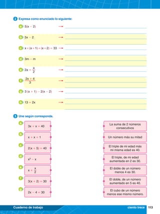 113
Cuaderno de trabajo
3.	 Une según corresponda.
3
2.	 Expresa como enunciado lo siguiente:
2
ciento trece
3x + x = 40
La suma de 2 números
consecutivos
2(x + 5) = 40
El triple de mi edad más
mi misma edad es 40.
3(x + 2) = 30
El doble, de un número
aumentado en 5 es 40.
x + x + 1 Un número más su mitad
x +
El doble de un número
menos 4 es 30.
x
2
x3
- x
El triple, de mi edad
aumentada en 2 es 30.
2x - 4 = 30
El cubo de un número
menos ese mismo número.
a
c
f
b
e
d
g
a 	5(x - 2)	 	
b 	5x - 2	 	
c 	x 
+ (x + 1) + (x + 2) = 33	 	
d 	3m - m	 	
e 	2a +
a
2
	 	
f 	
2x + 4
3
	 	
g 	3 (x + 1) - 2(x - 2)	 	
h 	13 + 2x	 	
 