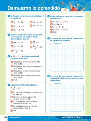 Demuestra lo aprendido
114 MATEMÁTICA GLOBAL 5.°
1.	 El doble de un número, incrementado en 8
es igual a 30.
1
A
3
4
+ 8 = 30
C 2(x - 8) = 30
E 2(x + 8) = 30
B 2x - 8 = 30
D 2x + 8 = 30
2.	 Expresa matemáticamente el siguiente
enunciado: La mitad de mi edad,
disminuida en 5 es 25.
2
A 2x - 5 = 25
C
x
2
- 5 = 25
E
x - 5
2
= 25
B
2x
5
= 25
D
2x - 5
2
= 25
3.	 A 3(a - 2) = 66 le corresponde el
siguiente enunciado:
3
A El triple de un número disminuido
en 2 es 66.
B El triple de un número incrementado
en 2 es 66.
C El triple de un número aumentado
en 2 es 66.
D El triple, de un número disminuido
en 2 es 66.
E N.A.
4.	 ¿Qué enunciado le corresponde a
	
x + 2
4
= 10?
4
A La mitad de un número incrementado
en 4 es 10.
B Un número disminuido en 2 y
dividido entre 4 es 10.
C La cuarta parte, de un número
aumentado en 2 es 10.
D La cuarta parte, de un número
disminuido en 2 es 10.
E N.A.
5.	 Indica cuál es la suma de tres números
consecutivos.
5
A x + (x + 1) + (x + 3)
B 3x + 2x + x
C x + x + 1 + 2x
D x + (x + 1) + (x + 2)
E N.A.
5.	 La suma de tres enteros consecutivos
es 33. Halla los números.
6
Solución
5.	 La suma de tres enteros consecutivos
pareses60.¿Quénúmerosparescumplen
la consigna?
7
Solución
ciento catorce
 