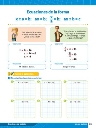 115
Cuaderno de trabajo
Aplica lo aprendido
1.	 Resuelve las siguientes ecuaciones:
1
Ecuaciones de la forma
x ± a = b; ax = b;
x
a
= b; ax ± b = c
Si a mi edad le aumento
6 años, tendría 14 años.
¿Cuál es mi edad?
Si a mi edad la divido entre
4 y luego le incremento
4 años, obtengo 14 años.
¿Qué edad tengo?
+
–
=
=
=
x
6
6
x
x
14
14
8
Operación
Respuesta
+ =
=
=
4
x
14
40
10
x
4
x
4
Operación
Respuesta
Mi edad es 8 años. Tengo 40 años.
a b c
d e f
ciento quince
x + 18 = 50 x - 32 = 76
2x + 18 = 68
3x = 45
2x = 68 4x = 120
 