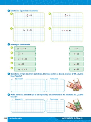 116 MATEMÁTICA GLOBAL 5.°
a b
c d
4.	 Clara tiene el triple de dinero de Fabiola. Si ambas juntan su dinero, tendrían S/ 80. ¿Cuánto
tiene Fabiola?
4
4.	 Pedro tiene una cantidad que si se duplicara y se aumentara en 15, resultaría 45. ¿Cuánto
tiene él?
5
3.	 Une según corresponda.
3
2.	 Efectúa las siguientes ecuaciones:
2
	 2x + 4 = 16 x = 5
	 = 4 x = 22
	 x + 16 = 38 x = 6
	 4x = 60 x = 12
	 4x - 2 = 18 x = 15
x
3
a
c
b
d
e
Operación Respuesta
Operación Respuesta
ciento dieciséis
x
5
= 11
x
3
= 15
2x + 8 = 30
4x - 6 = 34
 