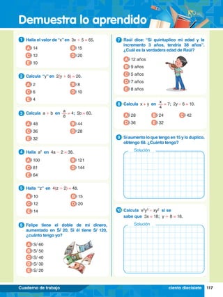 Demuestra lo aprendido
117
Cuaderno de trabajo
1.	 Halla el valor de “x” en 3x + 5 = 65.
1
A 14
C 12
B 15
D 20
E 10
5.	 Halla “z” en 4(z + 2) = 48.
5
A 10
C 12
B 15
D 20
E 14
6.	 Felipe tiene el doble de mi dinero,
aumentado en S/ 20. Si él tiene S/ 120,
¿cuánto tengo yo?
6
A S/ 60
B S/ 50
D S/ 30
E S/ 20
C S/ 40
2.	 Calcula “y” en 2(y + 6) = 20.
2
A 2
C 6
B 8
D 10
E 4
3.	 Calcula a + b en
a
8
= 4; 5b = 60.
3
A 48
C 36
B 44
D 28
E 32
4.	 Halla a2
en 4a - 2 = 38.
4
A 100
C 81
B 121
D 144
E 64
7
.	 Raúl dice: “Si quintuplico mi edad y le
incremento 3 años, tendría 38 años”.
¿Cuál es la verdadera edad de Raúl?
7
A 12 años
B 9 años
D 7 años
E 8 años
C 5 años
8.	 Calcula x + y en
x
4
= 7; 2y – 6 = 10.
8
A 28
D 36 E 32
C 42
B 24
7
.	 Si aumento lo que tengo en 15 y lo duplico,
obtengo 68. ¿Cuánto tengo?
9
Solución
8.	 Calcula x2
y3
' xy2
si se
	 sabe que 3x = 18; y + 8 = 18.
10
Solución
ciento diecisiete
 
