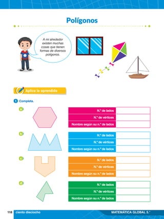 118 MATEMÁTICA GLOBAL 5.°
Polígonos
Aplica lo aprendido
1.	 Completa.
1
a
b
c
d
A mi alrededor
existen muchas
cosas que tienen
formas de diversos
polígonos.
N.º de lados
N.º de vértices
Nombre según su n.º de lados
N.º de lados
N.º de vértices
Nombre según su n.º de lados
N.º de lados
N.º de vértices
Nombre según su n.º de lados
N.º de lados
N.º de vértices
Nombre según su n.º de lados
ciento dieciocho
 