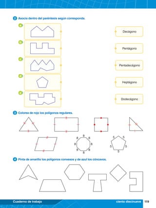 119
Cuaderno de trabajo
5 5
5
5
5
8 8
8 8
8 8
8
8
2.	 Asocia dentro del paréntesis según corresponda.
2
4.	 Pinta de amarillo los polígonos convexos y de azul los cóncavos.
4
3.	 Colorea de rojo los polígonos regulares.
3
ciento diecinueve
Decágono
a
Pentadecágono
c
Pentágono
b
Heptágono
d
Dodecágono
e
 